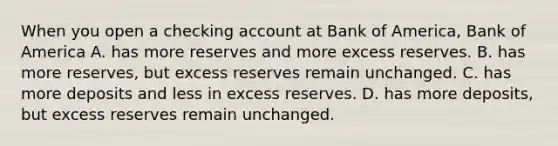 When you open a checking account at Bank of America, Bank of America A. has more reserves and more excess reserves. B. has more reserves, but excess reserves remain unchanged. C. has more deposits and less in excess reserves. D. has more deposits, but excess reserves remain unchanged.