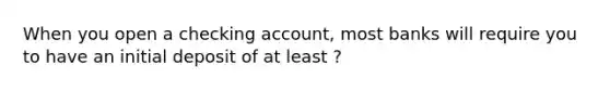 When you open a checking account, most banks will require you to have an initial deposit of at least ?