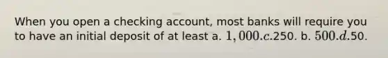 When you open a checking account, most banks will require you to have an initial deposit of at least a. 1,000. c.250. b. 500. d.50.