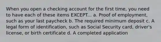 When you open a checking account for the first time, you need to have each of these items EXCEPT... a. Proof of employment, such as your last paycheck b. The required minimum deposit c. A legal form of identification, such as Social Security card, driver's license, or birth certificate d. A completed application