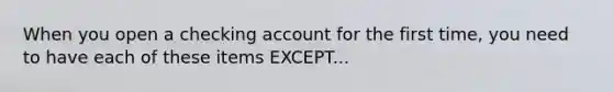 When you open a checking account for the first time, you need to have each of these items EXCEPT...