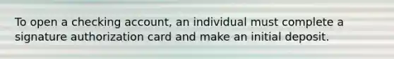 To open a checking account, an individual must complete a signature authorization card and make an initial deposit.