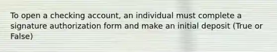 To open a checking account, an individual must complete a signature authorization form and make an initial deposit (True or False)