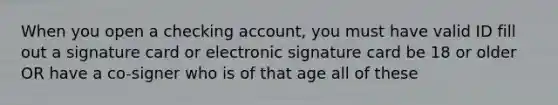 When you open a checking account, you must have valid ID fill out a signature card or electronic signature card be 18 or older OR have a co-signer who is of that age all of these