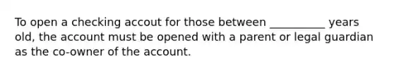 To open a checking accout for those between __________ years old, the account must be opened with a parent or legal guardian as the co-owner of the account.