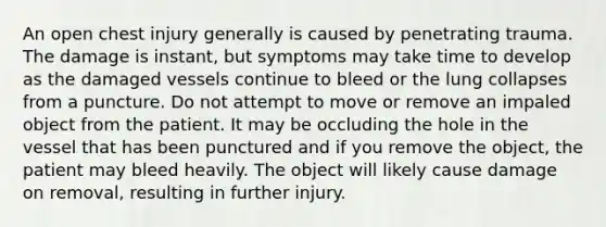 An open chest injury generally is caused by penetrating trauma. The damage is instant, but symptoms may take time to develop as the damaged vessels continue to bleed or the lung collapses from a puncture. Do not attempt to move or remove an impaled object from the patient. It may be occluding the hole in the vessel that has been punctured and if you remove the object, the patient may bleed heavily. The object will likely cause damage on removal, resulting in further injury.