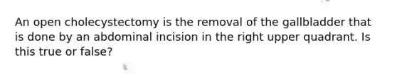 An open cholecystectomy is the removal of the gallbladder that is done by an abdominal incision in the right upper quadrant. Is this true or false?