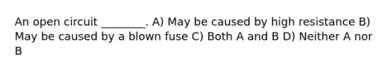 An open circuit ________. A) May be caused by high resistance B) May be caused by a blown fuse C) Both A and B D) Neither A nor B