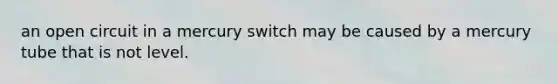 an open circuit in a mercury switch may be caused by a mercury tube that is not level.