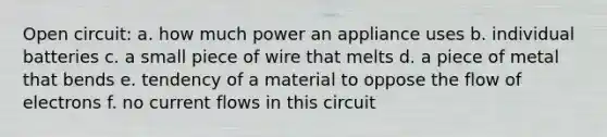 Open circuit: a. how much power an appliance uses b. individual batteries c. a small piece of wire that melts d. a piece of metal that bends e. tendency of a material to oppose the flow of electrons f. no current flows in this circuit