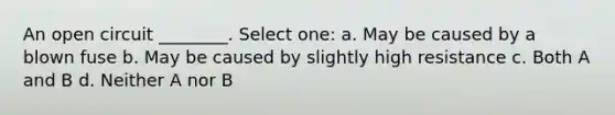 An open circuit ________. Select one: a. May be caused by a blown fuse b. May be caused by slightly high resistance c. Both A and B d. Neither A nor B