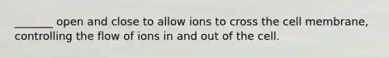 _______ open and close to allow ions to cross the cell membrane, controlling the flow of ions in and out of the cell.