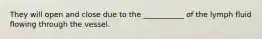 They will open and close due to the ___________ of the lymph fluid flowing through the vessel.