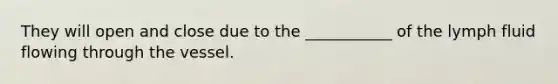 They will open and close due to the ___________ of the lymph fluid flowing through the vessel.