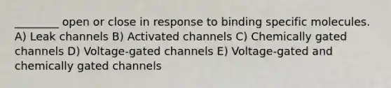 ________ open or close in response to binding specific molecules. A) Leak channels B) Activated channels C) Chemically gated channels D) Voltage-gated channels E) Voltage-gated and chemically gated channels