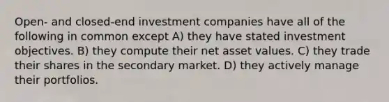 Open- and closed-end investment companies have all of the following in common except A) they have stated investment objectives. B) they compute their net asset values. C) they trade their shares in the secondary market. D) they actively manage their portfolios.