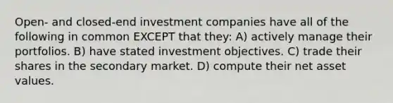 Open- and closed-end investment companies have all of the following in common EXCEPT that they: A) actively manage their portfolios. B) have stated investment objectives. C) trade their shares in the secondary market. D) compute their net asset values.