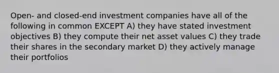 Open- and closed-end investment companies have all of the following in common EXCEPT A) they have stated investment objectives B) they compute their net asset values C) they trade their shares in the secondary market D) they actively manage their portfolios