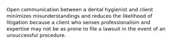 Open communication between a dental hygienist and client minimizes misunderstandings and reduces the likelihood of litigation because a client who senses professionalism and expertise may not be as prone to file a lawsuit in the event of an unsuccessful procedure.