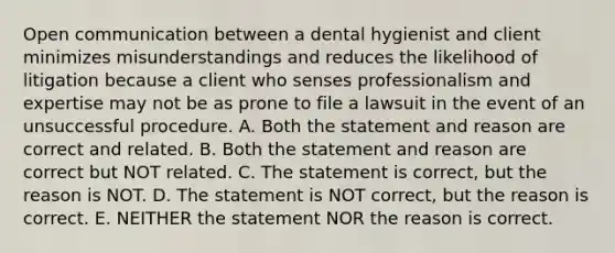 Open communication between a dental hygienist and client minimizes misunderstandings and reduces the likelihood of litigation because a client who senses professionalism and expertise may not be as prone to file a lawsuit in the event of an unsuccessful procedure. A. Both the statement and reason are correct and related. B. Both the statement and reason are correct but NOT related. C. The statement is correct, but the reason is NOT. D. The statement is NOT correct, but the reason is correct. E. NEITHER the statement NOR the reason is correct.