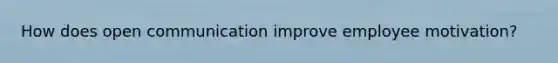 How does open communication improve employee motivation?