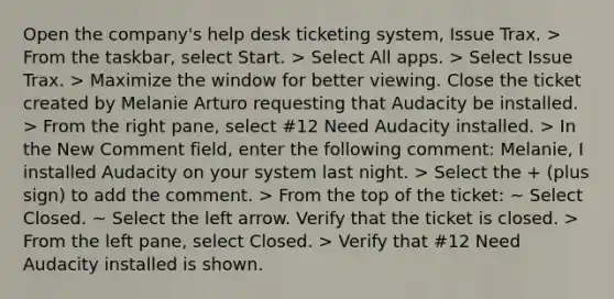 Open the company's help desk ticketing system, Issue Trax. > From the taskbar, select Start. > Select All apps. > Select Issue Trax. > Maximize the window for better viewing. Close the ticket created by Melanie Arturo requesting that Audacity be installed. > From the right pane, select #12 Need Audacity installed. > In the New Comment field, enter the following comment: Melanie, I installed Audacity on your system last night. > Select the + (plus sign) to add the comment. > From the top of the ticket: ~ Select Closed. ~ Select the left arrow. Verify that the ticket is closed. > From the left pane, select Closed. > Verify that #12 Need Audacity installed is shown.