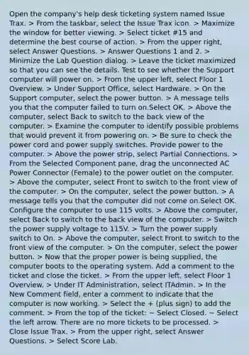 Open the company's help desk ticketing system named Issue Trax. > From the taskbar, select the Issue Trax icon. > Maximize the window for better viewing. > Select ticket #15 and determine the best course of action. > From the upper right, select Answer Questions. > Answer Questions 1 and 2. > Minimize the Lab Question dialog. > Leave the ticket maximized so that you can see the details. Test to see whether the Support computer will power on. > From the upper left, select Floor 1 Overview. > Under Support Office, select Hardware. > On the Support computer, select the power button. > A message tells you that the computer failed to turn on.Select OK. > Above the computer, select Back to switch to the back view of the computer. > Examine the computer to identify possible problems that would prevent it from powering on. > Be sure to check the power cord and power supply switches. Provide power to the computer. > Above the power strip, select Partial Connections. > From the Selected Component pane, drag the unconnected AC Power Connector (Female) to the power outlet on the computer. > Above the computer, select Front to switch to the front view of the computer. > On the computer, select the power button. > A message tells you that the computer did not come on.Select OK. Configure the computer to use 115 volts. > Above the computer, select Back to switch to the back view of the computer. > Switch the power supply voltage to 115V. > Turn the power supply switch to On. > Above the computer, select Front to switch to the front view of the computer. > On the computer, select the power button. > Now that the proper power is being supplied, the computer boots to the operating system. Add a comment to the ticket and close the ticket. > From the upper left, select Floor 1 Overview. > Under IT Administration, select ITAdmin. > In the New Comment field, enter a comment to indicate that the computer is now working. > Select the + (plus sign) to add the comment. > From the top of the ticket: ~ Select Closed. ~ Select the left arrow. There are no more tickets to be processed. > Close Issue Trax. > From the upper right, select Answer Questions. > Select Score Lab.