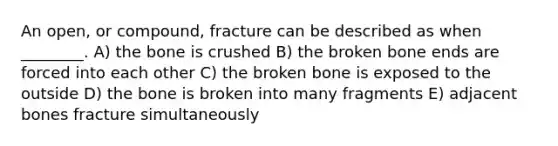 An open, or compound, fracture can be described as when ________. A) the bone is crushed B) the broken bone ends are forced into each other C) the broken bone is exposed to the outside D) the bone is broken into many fragments E) adjacent bones fracture simultaneously