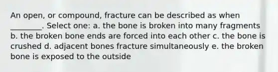 An open, or compound, fracture can be described as when ________. Select one: a. the bone is broken into many fragments b. the broken bone ends are forced into each other c. the bone is crushed d. adjacent bones fracture simultaneously e. the broken bone is exposed to the outside