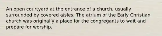 An open courtyard at the entrance of a church, usually surrounded by covered aisles. The atrium of the Early Christian church was originally a place for the congregants to wait and prepare for worship.