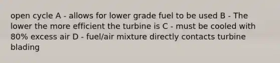 open cycle A - allows for lower grade fuel to be used B - The lower the more efficient the turbine is C - must be cooled with 80% excess air D - fuel/air mixture directly contacts turbine blading