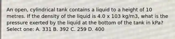 An open, cylindrical tank contains a liquid to a height of 10 metres. If the density of the liquid is 4.0 x 103 kg/m3, what is the pressure exerted by the liquid at the bottom of the tank in kPa? Select one: A. 331 B. 392 C. 259 D. 400