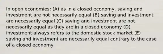 In open economies: (A) as in a closed economy, saving and investment are not necessarily equal (B) saving and investment are necessarily equal (C) saving and investment are not necessarily equal as they are in a closed economy (D) investment always refers to the domestic stock market (E) saving and investment are necessarily equal contrary to the case of a closed economy