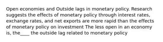 Open economies and Outside lags in monetary policy. Research suggests the effects of monetary policy through interest rates, exchange rates, and net exports are more rapid than the effects of monetary policy on investment The less open in an economy is, the____ the outside lag related to monetary policy