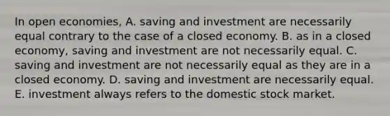 In open economies, A. saving and investment are necessarily equal contrary to the case of a closed economy. B. as in a closed​ economy, saving and investment are not necessarily equal. C. saving and investment are not necessarily equal as they are in a closed economy. D. saving and investment are necessarily equal. E. investment always refers to the domestic stock market.