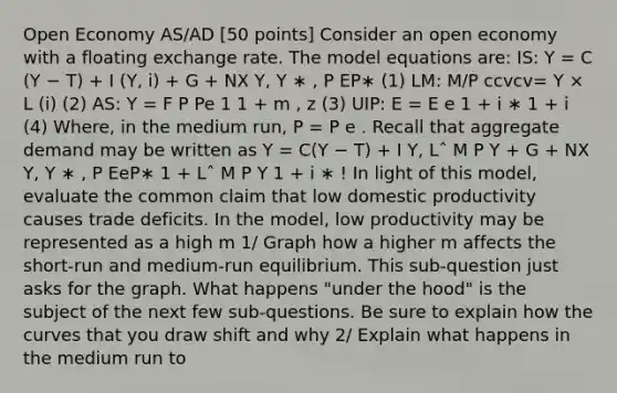 Open Economy AS/AD [50 points] Consider an open economy with a floating exchange rate. The model equations are: IS: Y = C (Y − T) + I (Y, i) + G + NX Y, Y ∗ , P EP∗ (1) LM: M/P ccvcv= Y × L (i) (2) AS: Y = F P Pe 1 1 + m , z (3) UIP: E = E e 1 + i ∗ 1 + i (4) Where, in the medium run, P = P e . Recall that aggregate demand may be written as Y = C(Y − T) + I Y, Lˆ M P Y + G + NX Y, Y ∗ , P EeP∗ 1 + Lˆ M P Y 1 + i ∗ ! In light of this model, evaluate the common claim that low domestic productivity causes trade deficits. In the model, low productivity may be represented as a high m 1/ Graph how a higher m affects the short-run and medium-run equilibrium. This sub-question just asks for the graph. What happens "under the hood" is the subject of the next few sub-questions. Be sure to explain how the curves that you draw shift and why 2/ Explain what happens in the medium run to