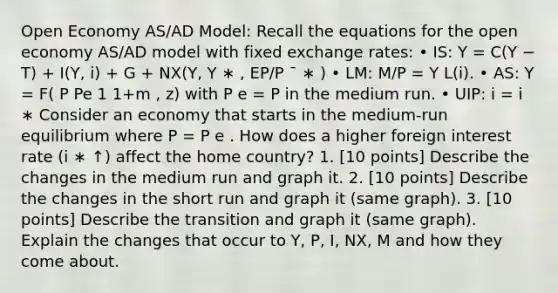 Open Economy AS/AD Model: Recall the equations for the open economy AS/AD model with fixed exchange rates: • IS: Y = C(Y − T) + I(Y, i) + G + NX(Y, Y ∗ , EP/P ¯ ∗ ) • LM: M/P = Y L(i). • AS: Y = F( P Pe 1 1+m , z) with P e = P in the medium run. • UIP: i = i ∗ Consider an economy that starts in the medium-run equilibrium where P = P e . How does a higher foreign interest rate (i ∗ ↑) affect the home country? 1. [10 points] Describe the changes in the medium run and graph it. 2. [10 points] Describe the changes in the short run and graph it (same graph). 3. [10 points] Describe the transition and graph it (same graph). Explain the changes that occur to Y, P, I, NX, M and how they come about.