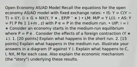 Open Economy AS/AD Model Recall the equations for the open economy AS/AD model with fixed exchange rates: • IS: Y = C(Y − T) + I(Y, i) + G + NX(Y, Y ∗ , EP/P ¯ ∗ ) • LM: M/P = Y L(i). • AS: Y = F( P Pe 1 1+m , z) with P e = P in the medium run. • UIP: i = i ∗ Consider an economy starts in the medium-run equilibrium where P = P e . Consider the effects of a foreign contraction (Y ∗ ↓). 1. [20 points] Explain what happens in the short run. 2. [15 points] Explain what happens in the medium run. Illustrate your answers in a diagram (P against Y ). Explain what happens to C, I, NX, M for each case. Also explain the economic mechanism (the "story") underlying these results.