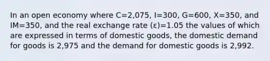 In an open economy where C=2,075​, I=300​, G=600​, X=350​, and IM=350​, and the real exchange rate (ε​)=1.05 the values of which are expressed in terms of domestic​ goods, the domestic demand for goods is 2,975 and the demand for domestic goods is 2,992.