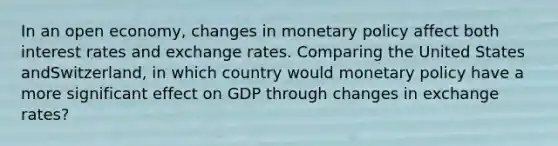 In an open​ economy, changes in monetary policy affect both interest rates and exchange rates. Comparing the United States and​Switzerland, in which country would monetary policy have a more significant effect on GDP through changes in exchange​ rates?