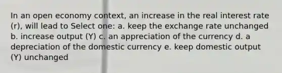 In an open economy context, an increase in the real interest rate (r), will lead to Select one: a. keep the exchange rate unchanged b. increase output (Y) c. an appreciation of the currency d. a depreciation of the domestic currency e. keep domestic output (Y) unchanged