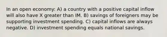 In an open economy: A) a country with a positive capital inflow will also have X <a href='https://www.questionai.com/knowledge/ktgHnBD4o3-greater-than' class='anchor-knowledge'>greater than</a> IM. B) savings of foreigners may be supporting investment spending. C) capital inflows are always negative. D) investment spending equals national savings.