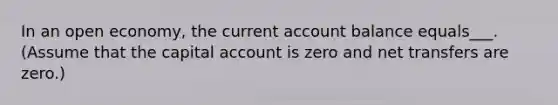 In an open economy, the current account balance equals___.(Assume that the capital account is zero and net transfers are zero.)