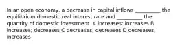 In an open economy, a decrease in capital inflows __________ the equilibrium domestic real interest rate and __________ the quantity of domestic investment. A increases; increases B increases; decreases C decreases; decreases D decreases; increases