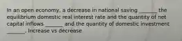 In an open economy, a decrease in national saving _______ the equilibrium domestic real interest rate and the quantity of net capital inflows _______ and the quantity of domestic investment _______. Increase vs decrease