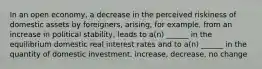 In an open economy, a decrease in the perceived riskiness of domestic assets by foreigners, arising, for example, from an increase in political stability, leads to a(n) ______ in the equilibrium domestic real interest rates and to a(n) ______ in the quantity of domestic investment. increase, decrease, no change