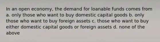 In an open economy, the demand for loanable funds comes from a. only those who want to buy domestic capital goods b. only those who want to buy foreign assets c. those who want to buy either domestic capital goods or foreign assets d. none of the above