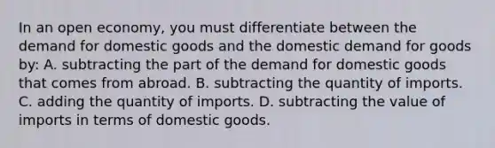 In an open​ economy, you must differentiate between the demand for domestic goods and the domestic demand for goods​ by: A. subtracting the part of the demand for domestic goods that comes from abroad. B. subtracting the quantity of imports. C. adding the quantity of imports. D. subtracting the value of imports in terms of domestic goods.