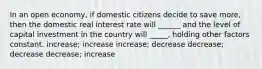 In an open economy, if domestic citizens decide to save more, then the domestic real interest rate will ______ and the level of capital investment in the country will _____, holding other factors constant. increase; increase increase; decrease decrease; decrease decrease; increase