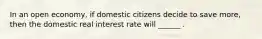 In an open economy, if domestic citizens decide to save more, then the domestic real interest rate will ______ .